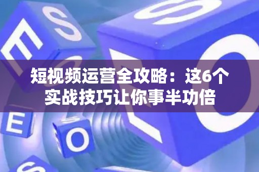短视频运营全攻略：这6个实战技巧让你事半功倍